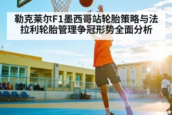 勒克莱尔F1墨西哥站轮胎策略与法拉利轮胎管理争冠形势全面分析